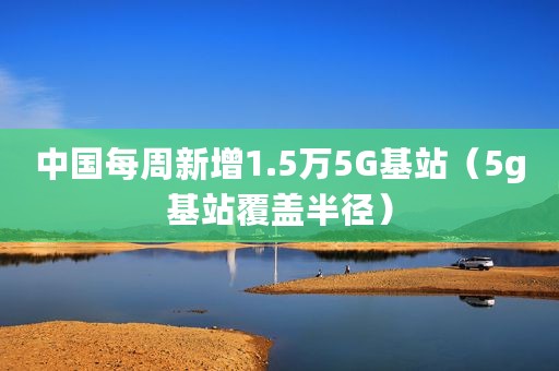 中国每周新增1.5万5G基站（5g基站覆盖半径）