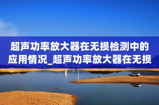超声功率放大器在无损检测中的应用情况_超声功率放大器在无损检测中的应用