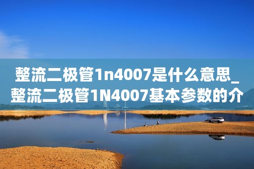 整流二极管1n4007是什么意思_整流二极管1N4007基本参数的介绍