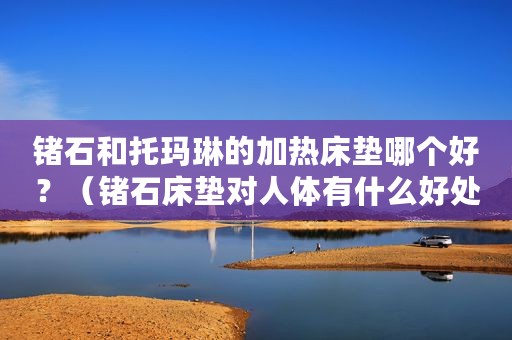 锗石和托玛琳的加热床垫哪个好？（锗石床垫对人体有什么好处和害处）