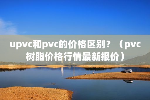 upvc和pvc的价格区别？（pvc树脂价格行情最新报价）