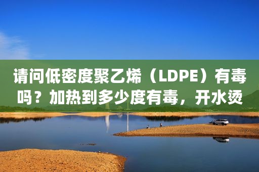 请问低密度聚乙烯（LDPE）有毒吗？加热到多少度有毒，开水烫或蒸煮可以吗？（ldpe低密度聚乙烯）