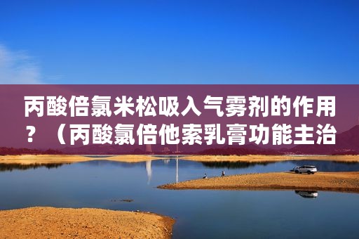丙酸倍氯米松吸入气雾剂的作用？（丙酸氯倍他索乳膏功能主治）