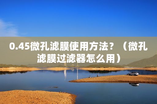 0.45微孔滤膜使用方法？（微孔滤膜过滤器怎么用）