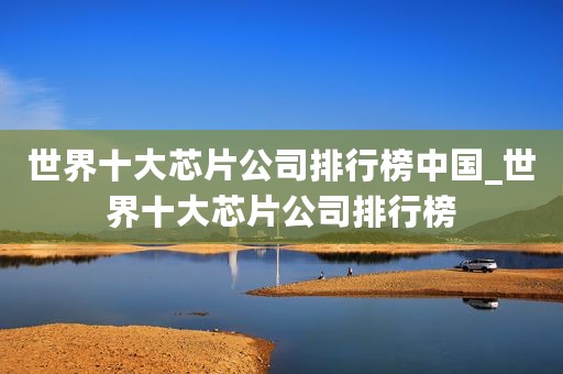世界十大芯片公司排行榜中国_世界十大芯片公司排行榜