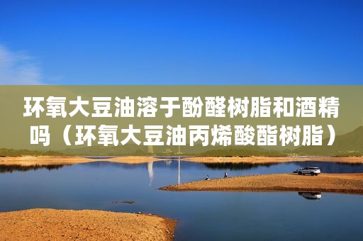 环氧大豆油溶于酚醛树脂和酒精吗（环氧大豆油丙烯酸酯树脂）