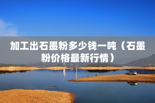 加工出石墨粉多少钱一吨（石墨粉价格最新行情）