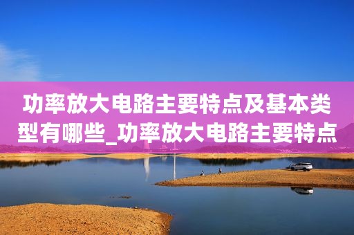 功率放大电路主要特点及基本类型有哪些_功率放大电路主要特点及基本类型