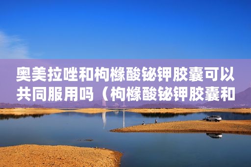 奥美拉唑和枸橼酸铋钾胶囊可以共同服用吗（枸橼酸铋钾胶囊和奥美拉唑一起吃）