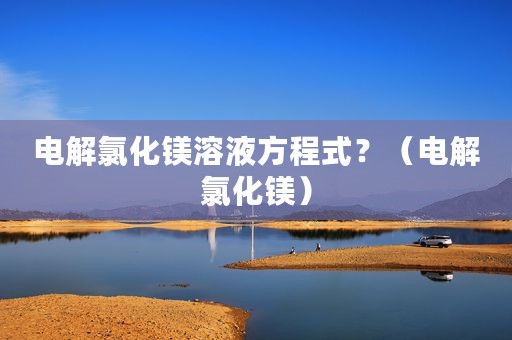 电解氯化镁溶液方程式？（电解氯化镁）
