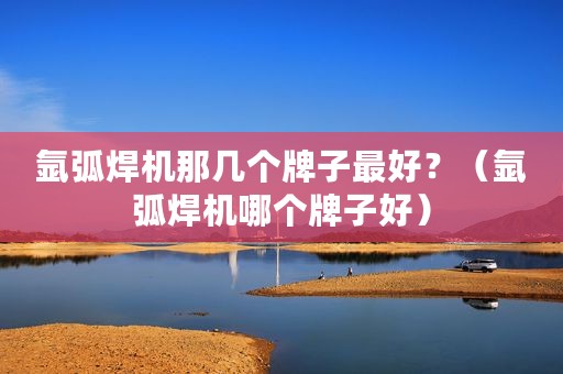 氩弧焊机那几个牌子最好？（氩弧焊机哪个牌子好）