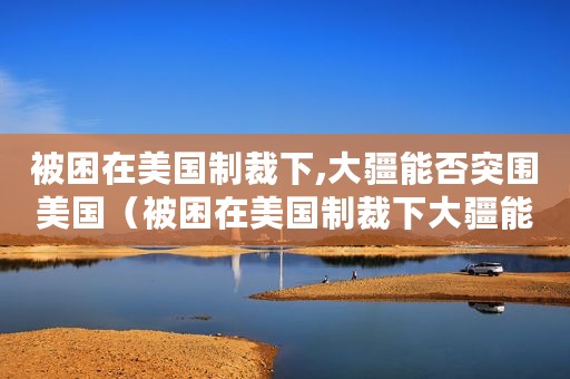 被困在美国制裁下,大疆能否突围美国（被困在美国制裁下大疆能否突围）