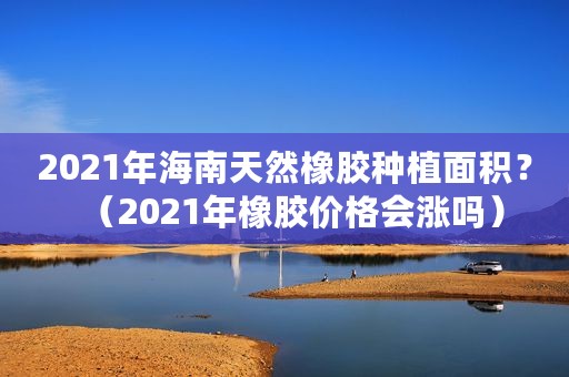 2021年海南天然橡胶种植面积？（2021年橡胶价格会涨吗）