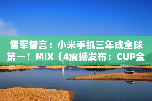 雷军誓言：小米手机三年成全球第一！MIX（4震撼发布：CUP全面屏、120W秒充15分钟、轻量化陶瓷工艺）