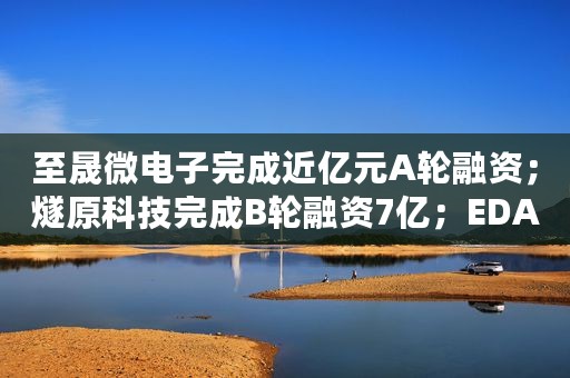 至晟微电子完成近亿元A轮融资；燧原科技完成B轮融资7亿；EDA软件供应商芯愿景拟科创板上市……