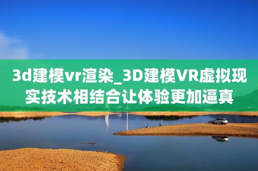 3d建模vr渲染_3D建模VR虚拟现实技术相结合让体验更加逼真