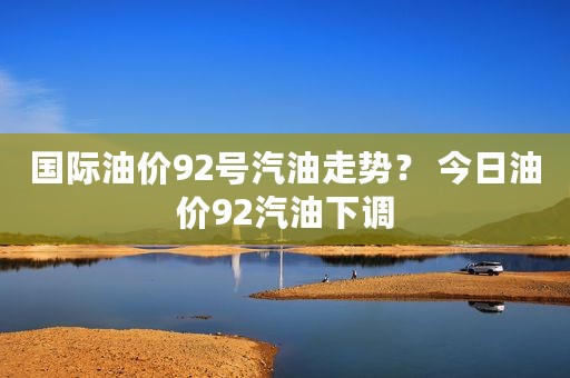 国际油价92号汽油走势？ 今日油价92汽油下调