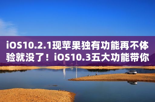 iOS10.2.1现苹果独有功能再不体验就没了！iOS10.3五大功能带你性能飙升