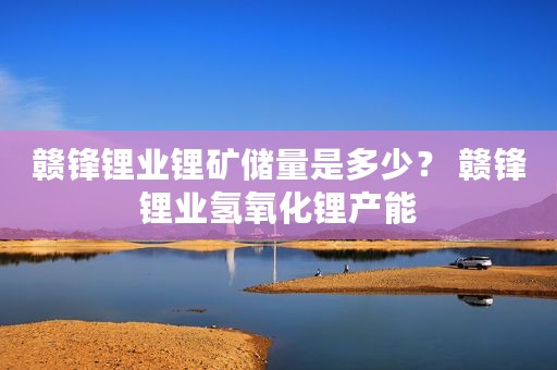 赣锋锂业锂矿储量是多少？ 赣锋锂业氢氧化锂产能