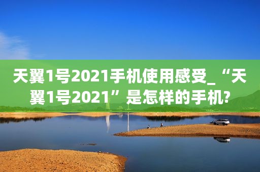 天翼1号2021手机使用感受_“天翼1号2021”是怎样的手机?