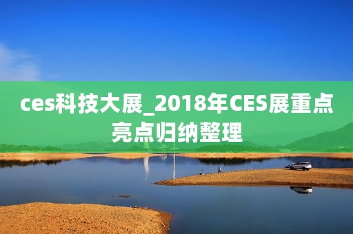 ces科技大展_2018年CES展重点亮点归纳整理