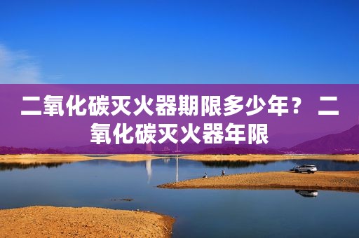 二氧化碳灭火器期限多少年？ 二氧化碳灭火器年限