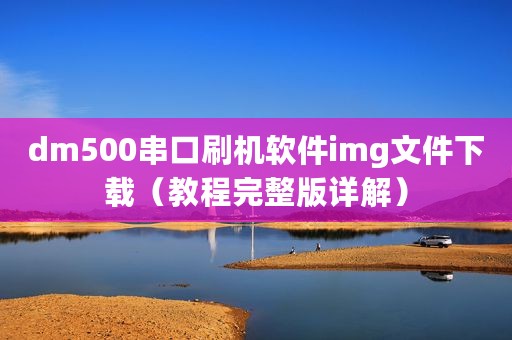 dm500串口刷机软件img文件下载（教程完整版详解）