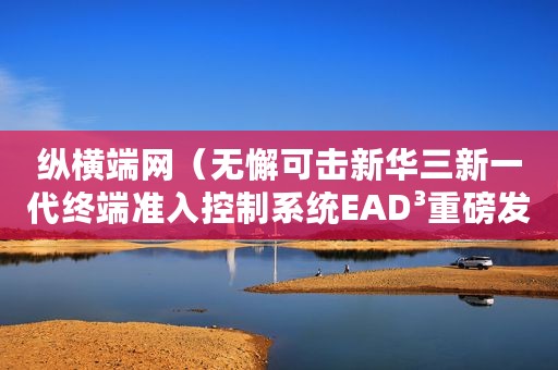纵横端网（无懈可击新华三新一代终端准入控制系统EAD³重磅发布）