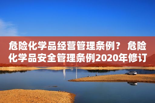 危险化学品经营管理条例？ 危险化学品安全管理条例2020年修订
