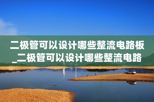 二极管可以设计哪些整流电路板_二极管可以设计哪些整流电路