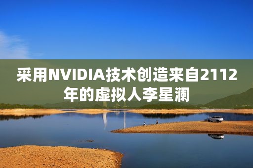 采用NVIDIA技术创造来自2112年的虚拟人李星澜