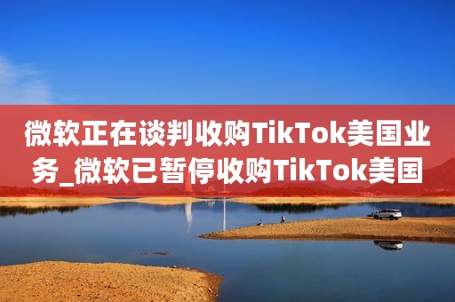 微软正在谈判收购TikTok美国业务_微软已暂停收购TikTok美国业务的谈判