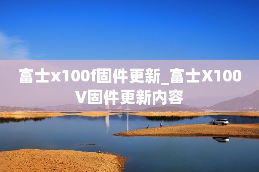 富士x100f固件更新_富士X100V固件更新内容