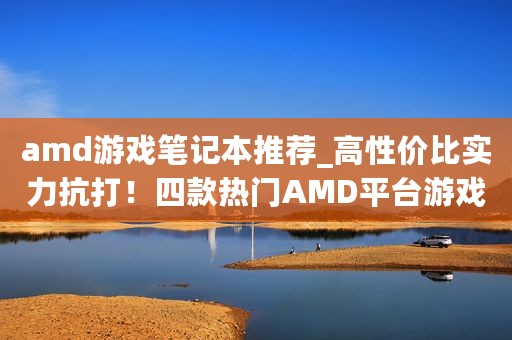 amd游戏笔记本推荐_高性价比实力抗打！四款热门AMD平台游戏本推荐
