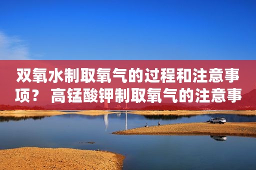 双氧水制取氧气的过程和注意事项？ 高锰酸钾制取氧气的注意事项