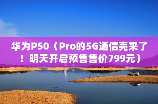 华为P50（Pro的5G通信壳来了！明天开启预售售价799元）