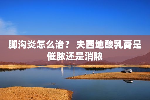 脚沟炎怎么治？ 夫西地酸乳膏是催脓还是消脓