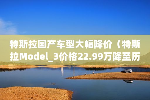 特斯拉国产车型大幅降价（特斯拉Model_3价格22.99万降至历史最低）