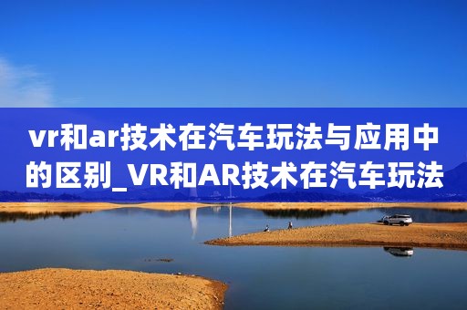 vr和ar技术在汽车玩法与应用中的区别_VR和AR技术在汽车玩法与应用