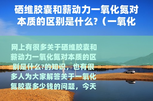 硒维胶囊和薪动力一氧化氮对本质的区别是什么?（一氧化氮胶囊多少钱）