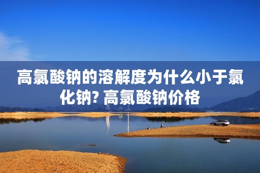 高氯酸钠的溶解度为什么小于氯化钠? 高氯酸钠价格