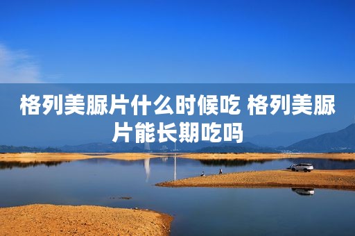 格列美脲片什么时候吃 格列美脲片能长期吃吗