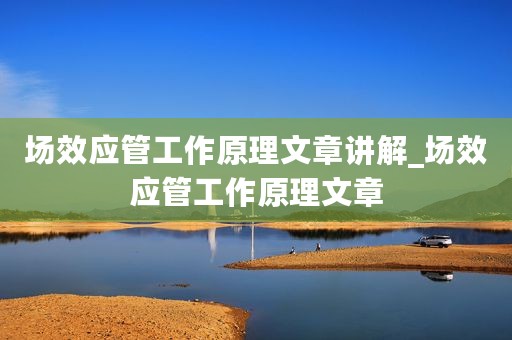 场效应管工作原理文章讲解_场效应管工作原理文章