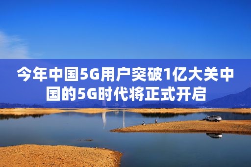 今年中国5G用户突破1亿大关中国的5G时代将正式开启