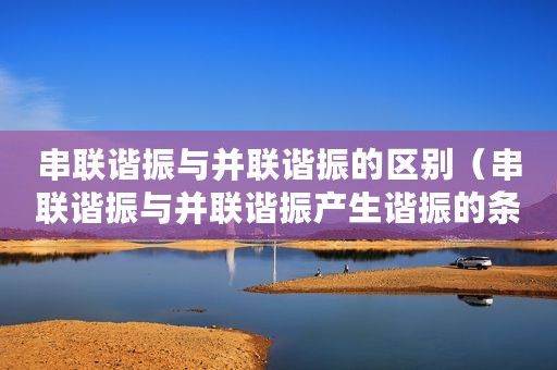 串联谐振与并联谐振的区别（串联谐振与并联谐振产生谐振的条件）