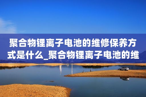 聚合物锂离子电池的维修保养方式是什么_聚合物锂离子电池的维修保养方式