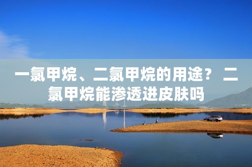 一氯甲烷、二氯甲烷的用途？ 二氯甲烷能渗透进皮肤吗