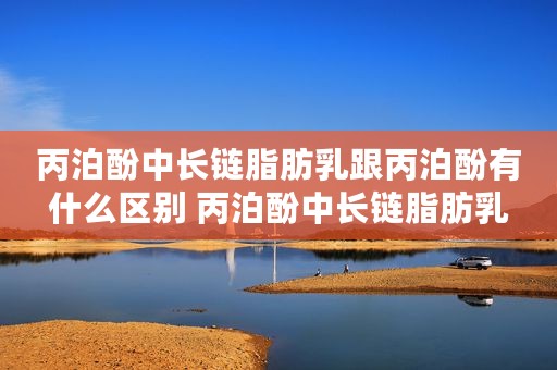 丙泊酚中长链脂肪乳跟丙泊酚有什么区别 丙泊酚中长链脂肪乳