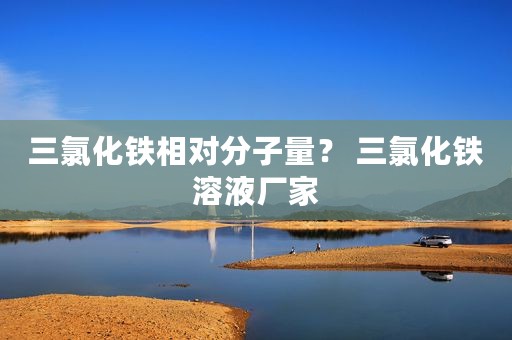 三氯化铁相对分子量？ 三氯化铁溶液厂家