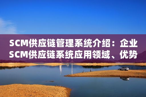 SCM供应链管理系统介绍：企业SCM供应链系统应用领域、优势、功能详解